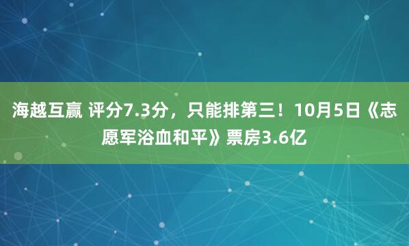 海越互贏 評分7.3分,只能排第三!10月5日《志愿軍浴血和平》票房3.6億