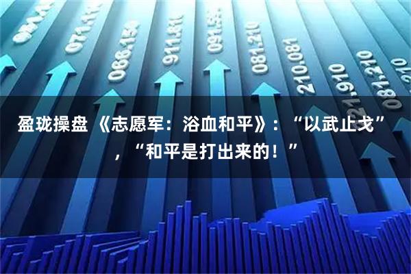 盈瓏操盤 《志愿軍：浴血和平》：“以武止戈” ，“和平是打出來的！”