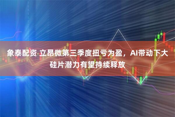 象泰配資 立昂微第三季度扭虧為盈，AI帶動下大硅片潛力有望持續釋放