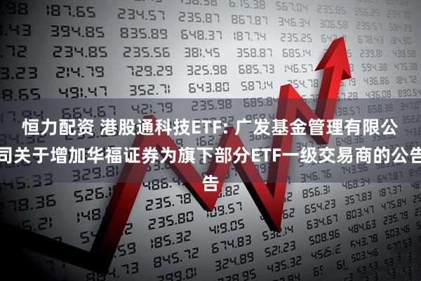 恒力配資 港股通科技ETF: 廣發基金管理有限公司關于增加華福證券為旗下部分ETF一級交易商的公告