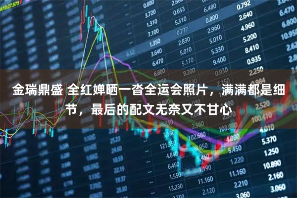 金瑞鼎盛 全紅嬋曬一沓全運會照片，滿滿都是細節，最后的配文無奈又不甘心