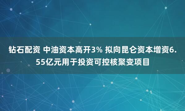 鉆石配資 中油資本高開3% 擬向昆侖資本增資6.55億元用于投資可控核聚變項目