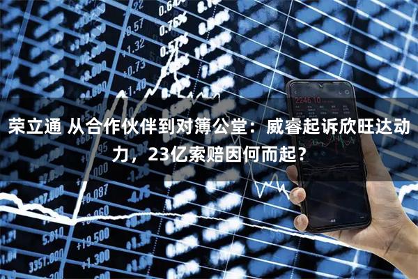 榮立通 從合作伙伴到對簿公堂：威睿起訴欣旺達動力，23億索賠因何而起？