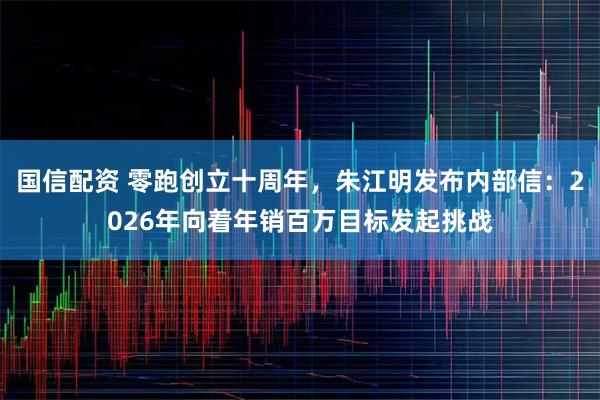 國信配資 零跑創立十周年，朱江明發布內部信：2026年向著年銷百萬目標發起挑戰