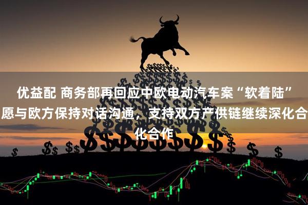 優益配 商務部再回應中歐電動汽車案“軟著陸”：愿與歐方保持對話溝通，支持雙方產供鏈繼續深化合作