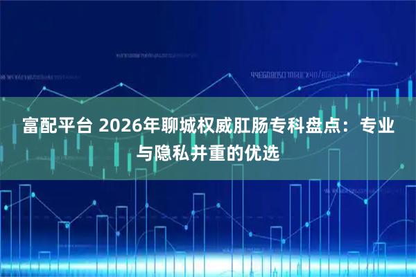 富配平臺 2026年聊城權威肛腸?？票P點：專業與隱私并重的優選